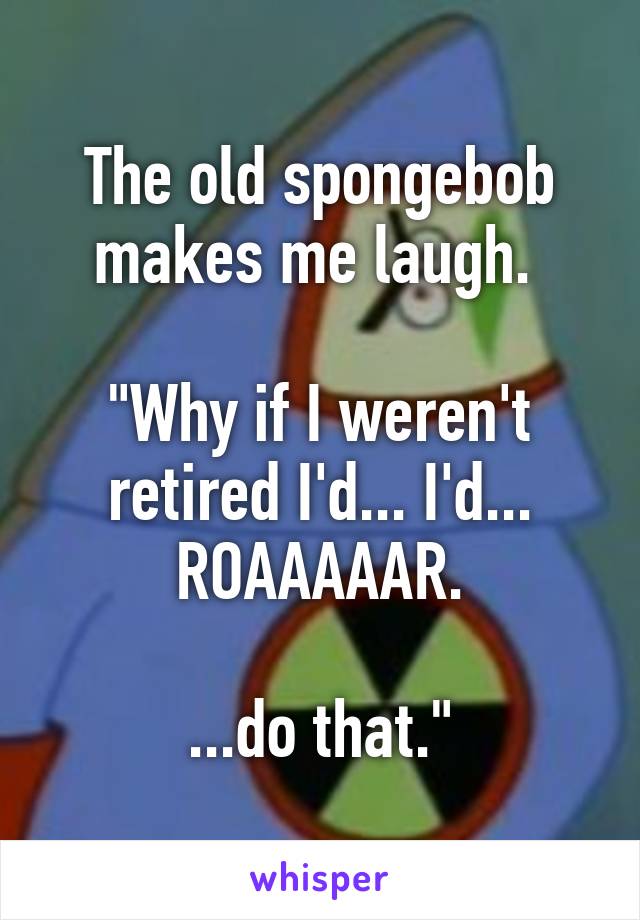 The old spongebob makes me laugh. 

"Why if I weren't retired I'd... I'd... ROAAAAAR.

...do that."