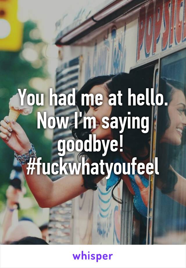 You had me at hello. Now I'm saying goodbye! 
#fuckwhatyoufeel