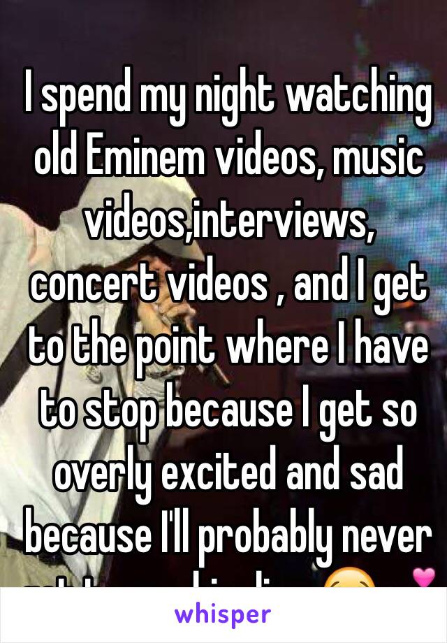 I spend my night watching old Eminem videos, music videos,interviews, concert videos , and I get to the point where I have to stop because I get so overly excited and sad because I'll probably never get to see him live 😭💕