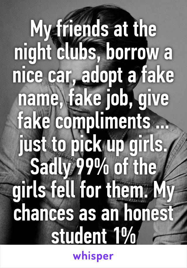 My friends at the night clubs, borrow a nice car, adopt a fake name, fake job, give fake compliments ... just to pick up girls.
Sadly 99% of the girls fell for them. My chances as an honest student 1%