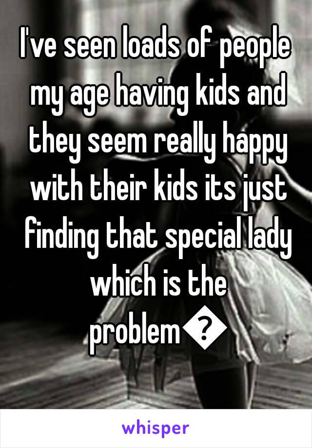 I've seen loads of people my age having kids and they seem really happy with their kids its just finding that special lady which is the problem😢