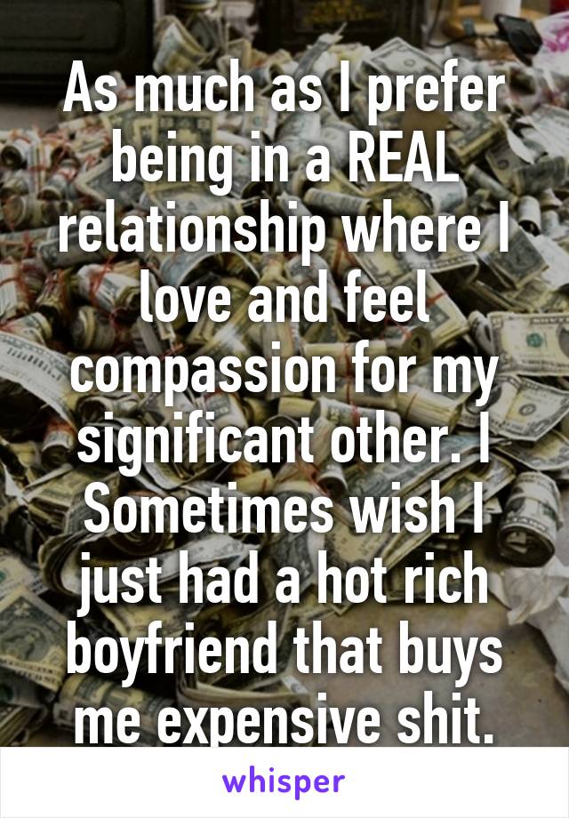 As much as I prefer being in a REAL relationship where I love and feel compassion for my significant other. I Sometimes wish I just had a hot rich boyfriend that buys me expensive shit.