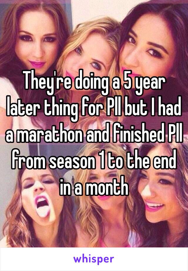 They're doing a 5 year later thing for Pll but I had a marathon and finished Pll from season 1 to the end in a month 