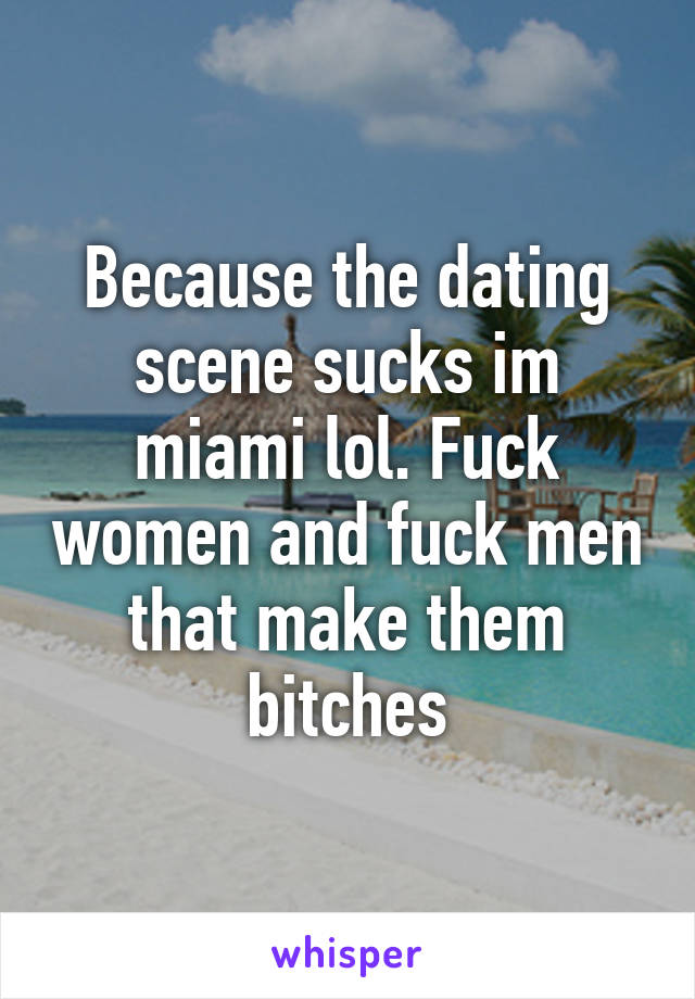 Because the dating scene sucks im miami lol. Fuck women and fuck men that make them bitches