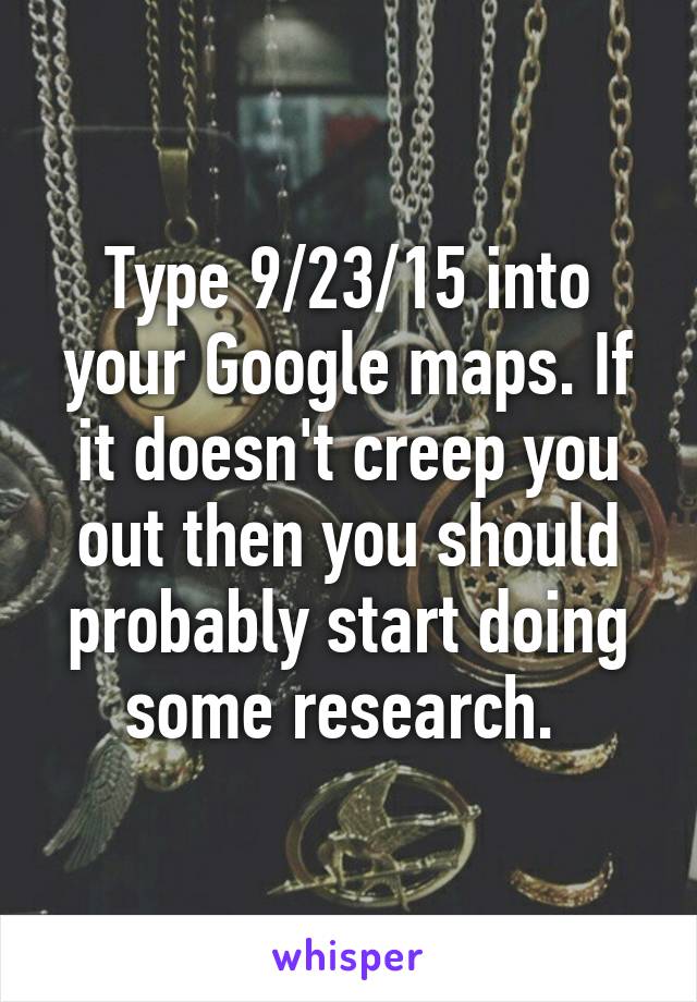 Type 9/23/15 into your Google maps. If it doesn't creep you out then you should probably start doing some research. 