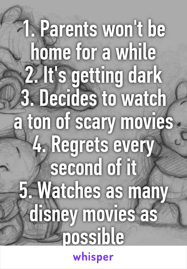 1. Parents won't be home for a while
2. It's getting dark
3. Decides to watch a ton of scary movies
4. Regrets every second of it
5. Watches as many disney movies as possible