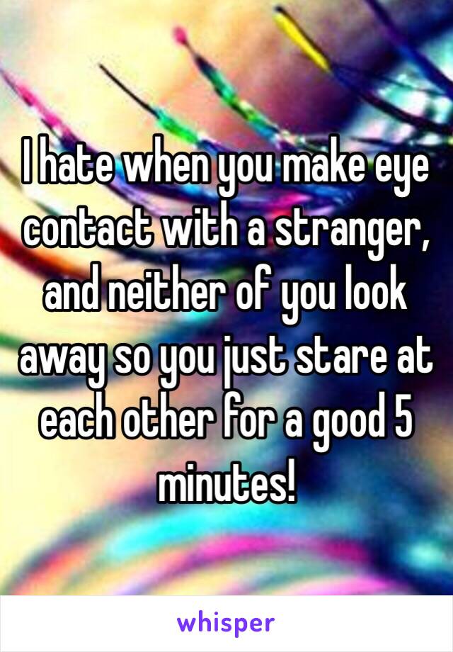 I hate when you make eye contact with a stranger, and neither of you look away so you just stare at each other for a good 5 minutes!