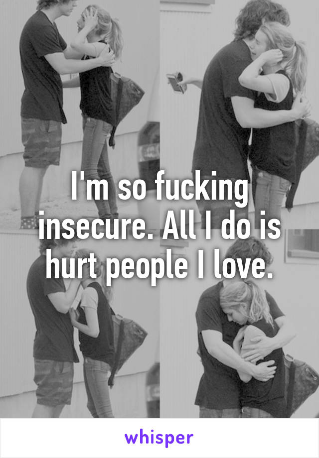 I'm so fucking insecure. All I do is hurt people I love.