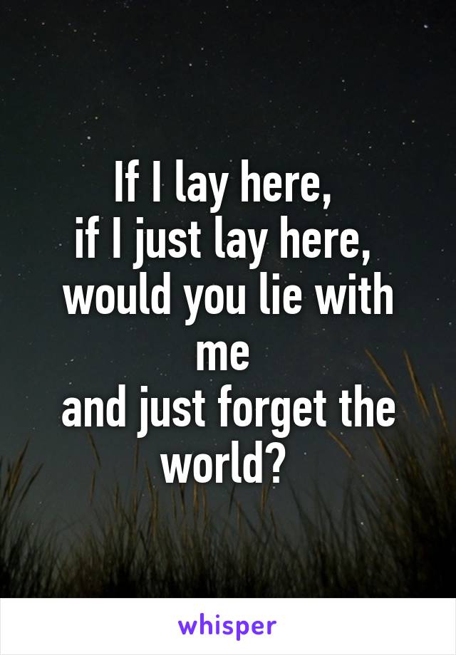 If I lay here, 
if I just lay here, 
would you lie with me 
and just forget the world? 