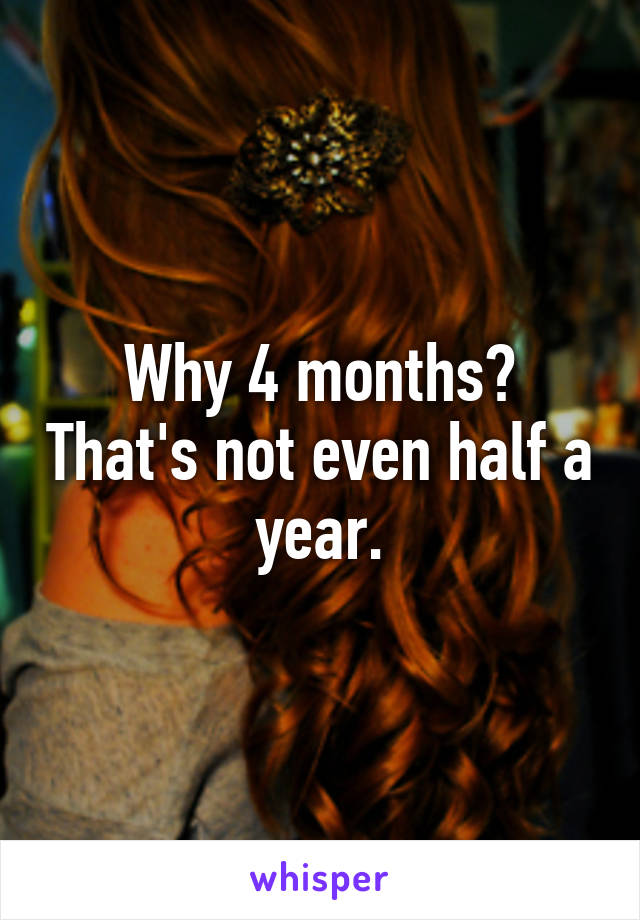 Why 4 months? That's not even half a year.