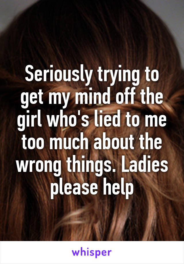 Seriously trying to get my mind off the girl who's lied to me too much about the wrong things. Ladies please help