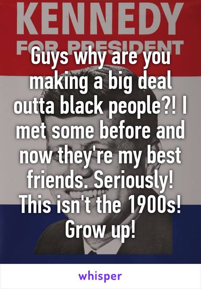 Guys why are you making a big deal outta black people?! I met some before and now they're my best friends. Seriously! This isn't the 1900s! Grow up!