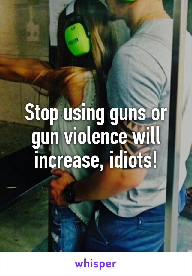 Stop using guns or gun violence will increase, idiots!