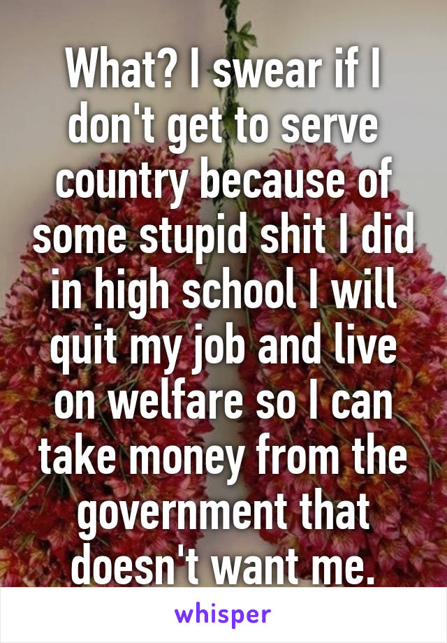 What? I swear if I don't get to serve country because of some stupid shit I did in high school I will quit my job and live on welfare so I can take money from the government that doesn't want me.