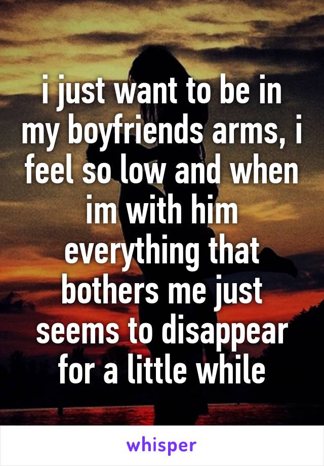 i just want to be in my boyfriends arms, i feel so low and when im with him everything that bothers me just seems to disappear for a little while