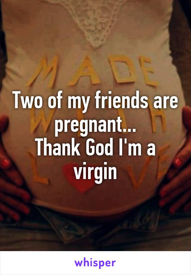 Two of my friends are pregnant...
Thank God I'm a virgin