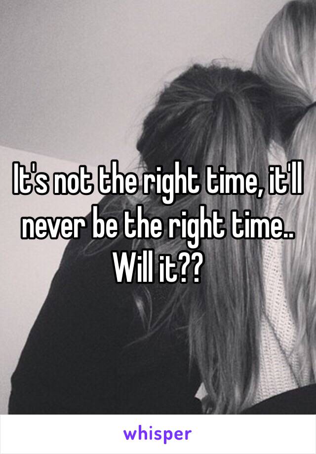 It's not the right time, it'll never be the right time.. Will it??