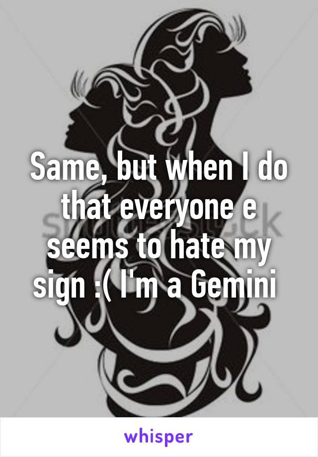 Same, but when I do that everyone e seems to hate my sign :( I'm a Gemini 