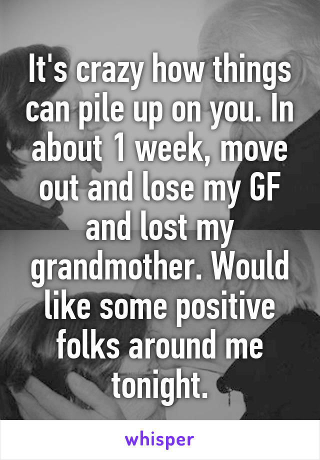 It's crazy how things can pile up on you. In about 1 week, move out and lose my GF and lost my grandmother. Would like some positive folks around me tonight.