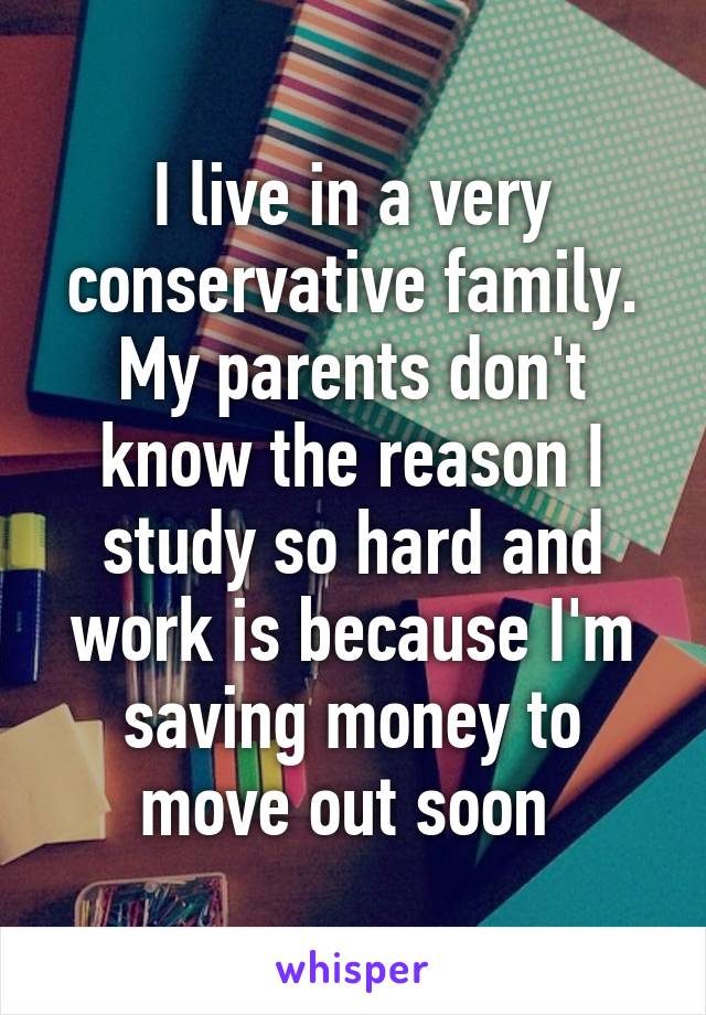 I live in a very conservative family. My parents don't know the reason I study so hard and work is because I'm saving money to move out soon 