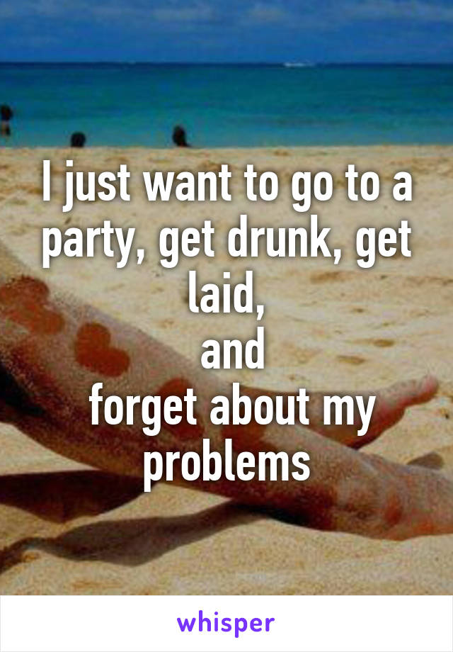 I just want to go to a party, get drunk, get laid,
 and
 forget about my problems