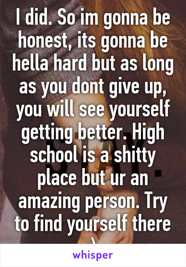 I did. So im gonna be honest, its gonna be hella hard but as long as you dont give up, you will see yourself getting better. High school is a shitty place but ur an amazing person. Try to find yourself there :) 