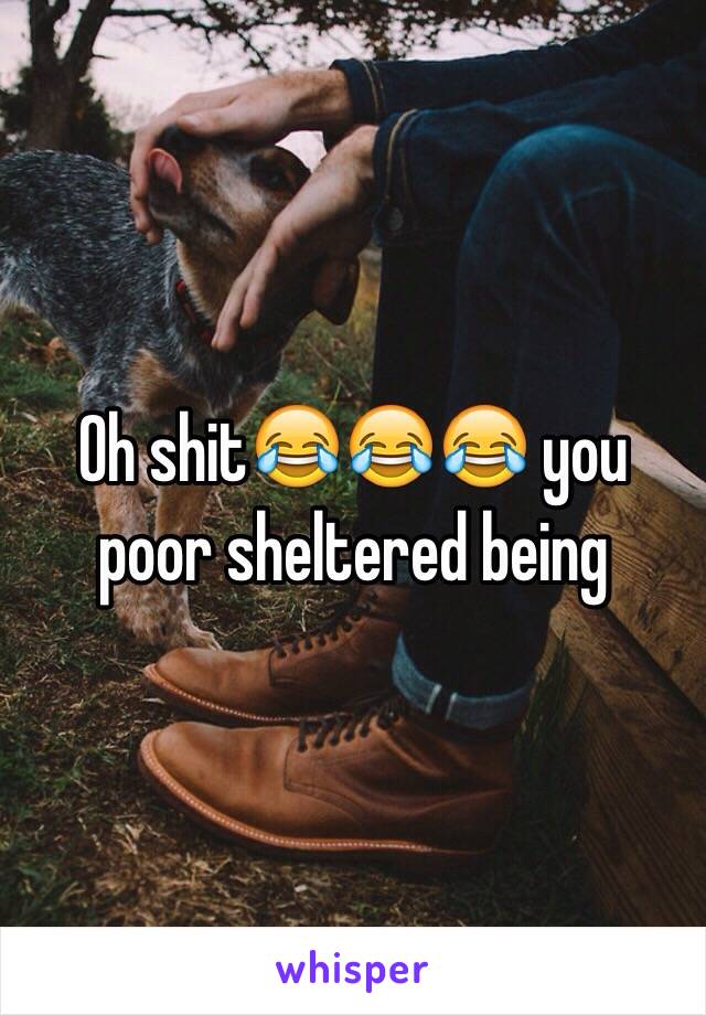 Oh shit😂😂😂 you poor sheltered being