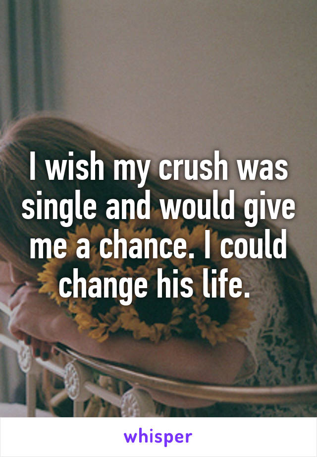 I wish my crush was single and would give me a chance. I could change his life. 