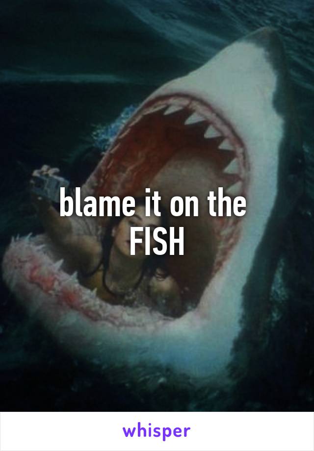 blame it on the 
FISH