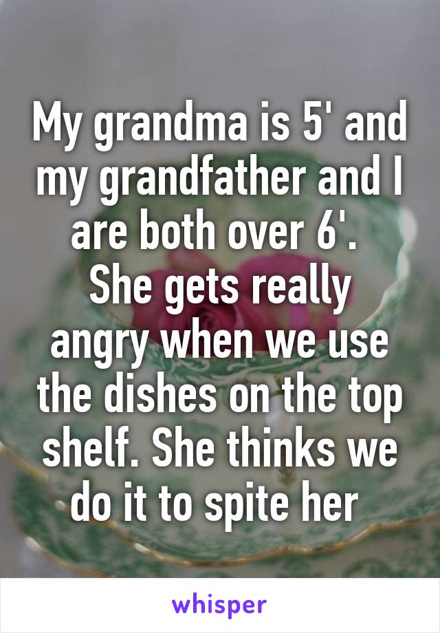 My grandma is 5' and my grandfather and I are both over 6'. 
She gets really angry when we use the dishes on the top shelf. She thinks we do it to spite her 