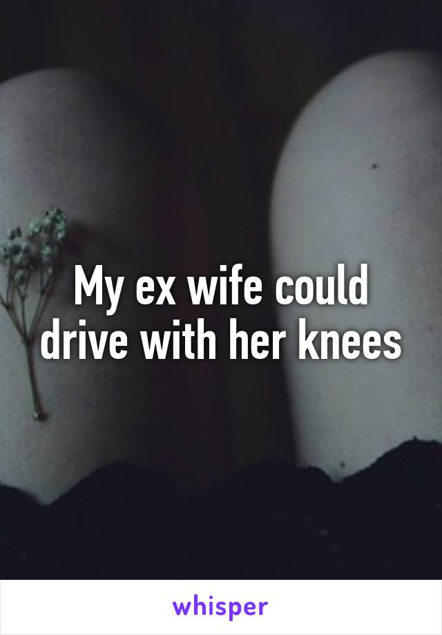 My ex wife could drive with her knees