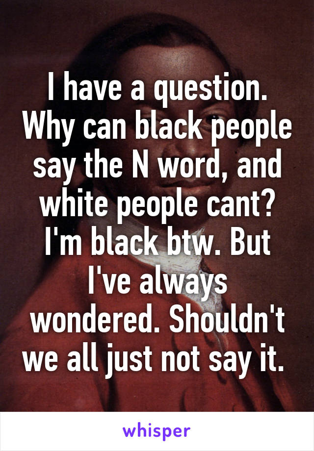 I have a question. Why can black people say the N word, and white people cant? I'm black btw. But I've always wondered. Shouldn't we all just not say it. 