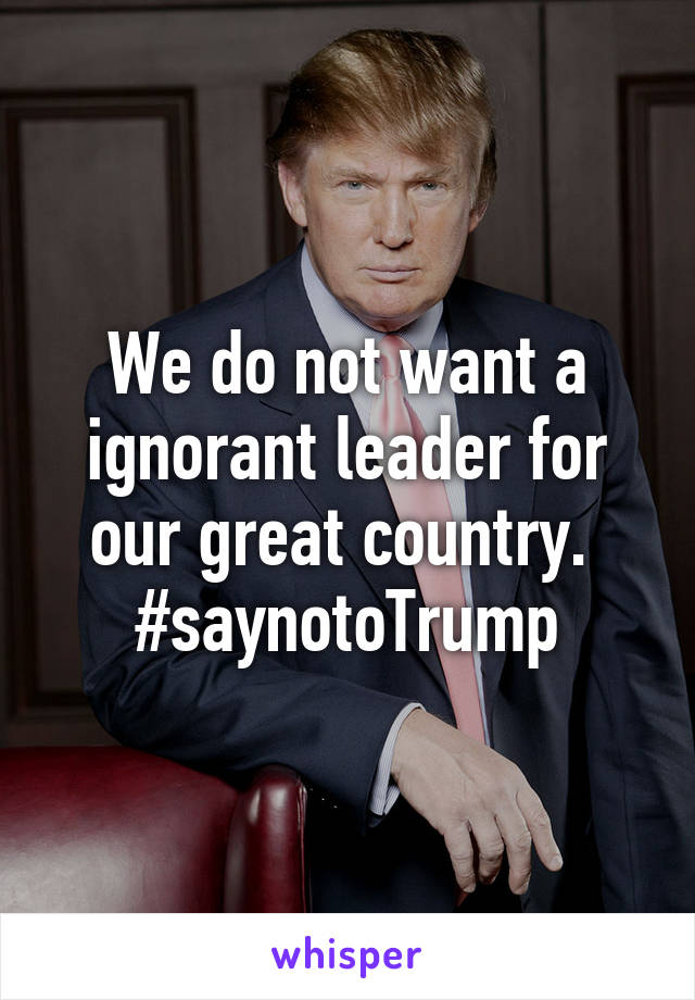 We do not want a ignorant leader for our great country.  #saynotoTrump