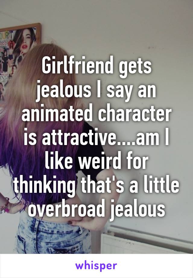 Girlfriend gets jealous I say an animated character is attractive....am I like weird for thinking that's a little overbroad jealous