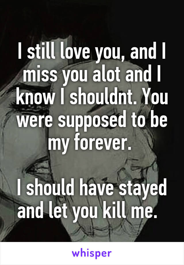 I still love you, and I miss you alot and I know I shouldnt. You were supposed to be my forever. 

I should have stayed and let you kill me.  