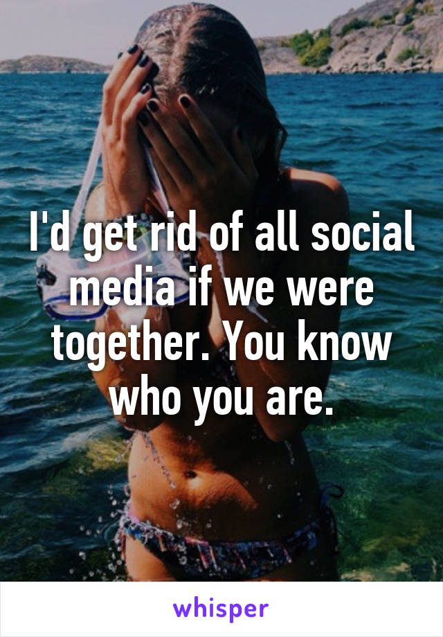 I'd get rid of all social media if we were together. You know who you are.