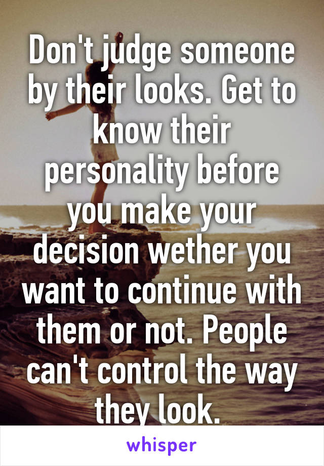 Don't judge someone by their looks. Get to know their personality before you make your decision wether you want to continue with them or not. People can't control the way they look. 