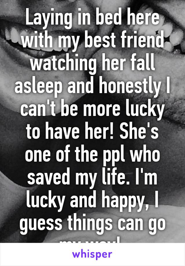 Laying in bed here with my best friend watching her fall asleep and honestly I can't be more lucky to have her! She's one of the ppl who saved my life. I'm lucky and happy, I guess things can go my way! 