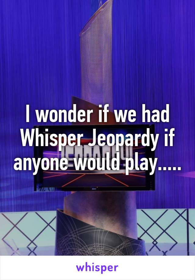 I wonder if we had Whisper Jeopardy if anyone would play.....