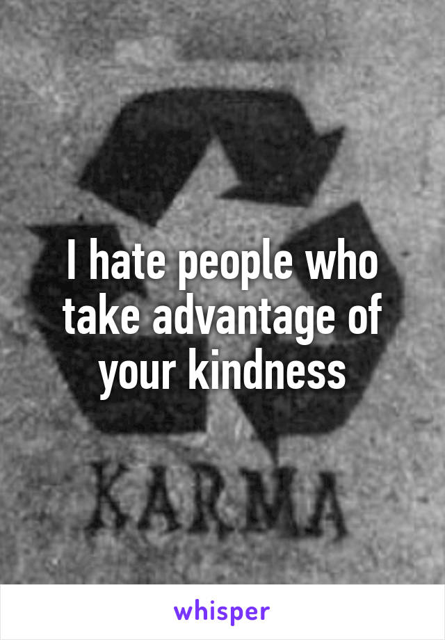 I hate people who take advantage of your kindness