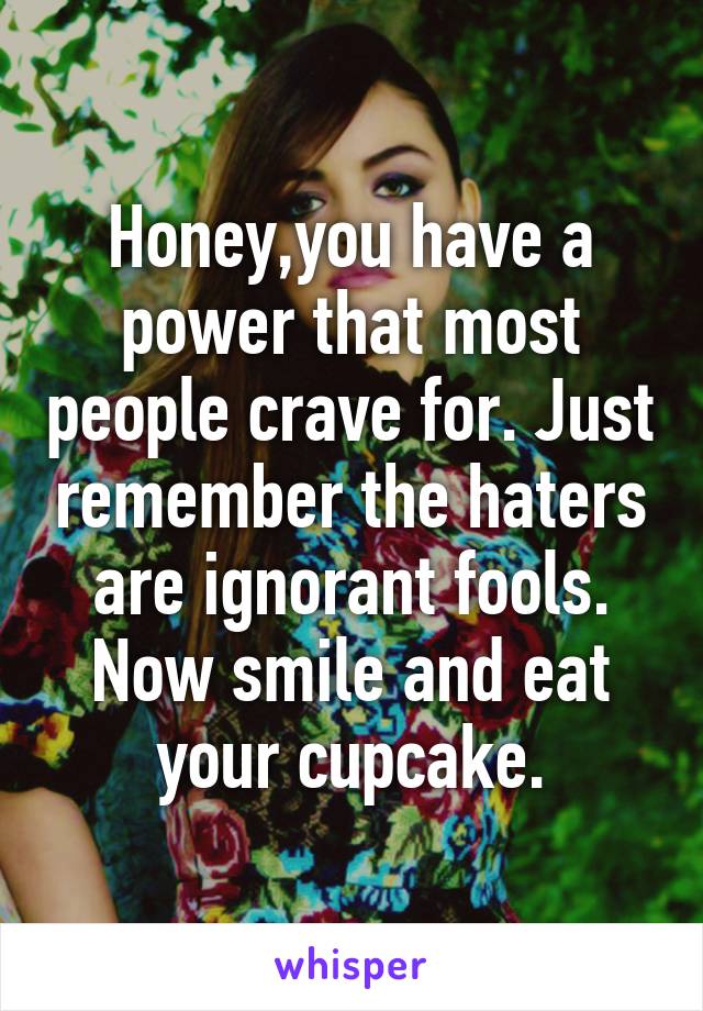 Honey,you have a power that most people crave for. Just remember the haters are ignorant fools. Now smile and eat your cupcake.