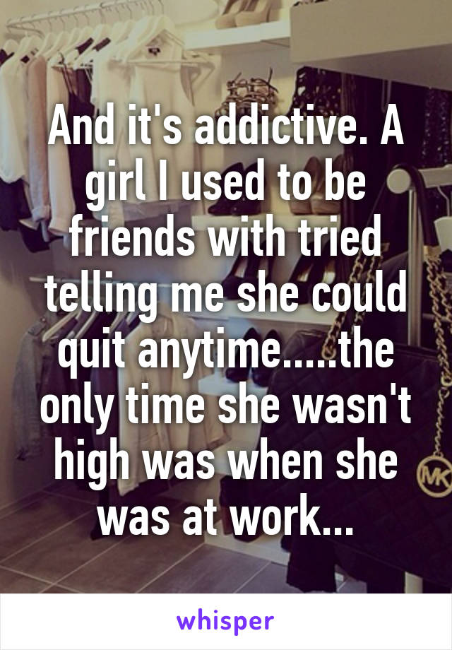 And it's addictive. A girl I used to be friends with tried telling me she could quit anytime.....the only time she wasn't high was when she was at work...