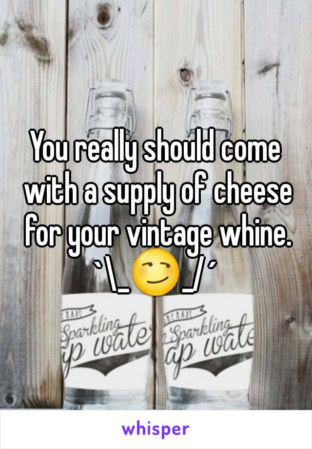 You really should come with a supply of cheese for your vintage whine.
`\_😏_/´