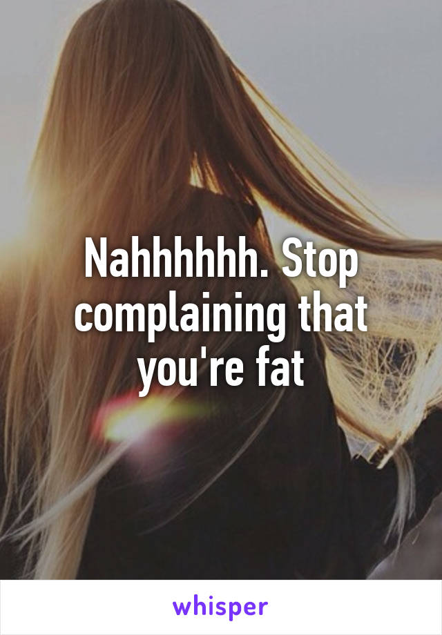 Nahhhhhh. Stop complaining that you're fat