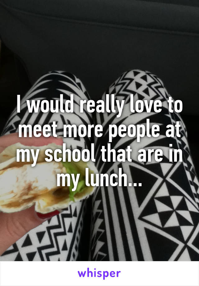 I would really love to meet more people at my school that are in my lunch...