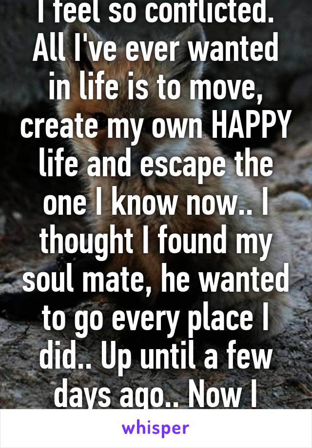 I feel so conflicted. All I've ever wanted in life is to move, create my own HAPPY life and escape the one I know now.. I thought I found my soul mate, he wanted to go every place I did.. Up until a few days ago.. Now I dunno what to do..