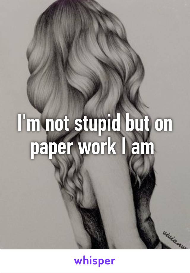 I'm not stupid but on paper work I am 