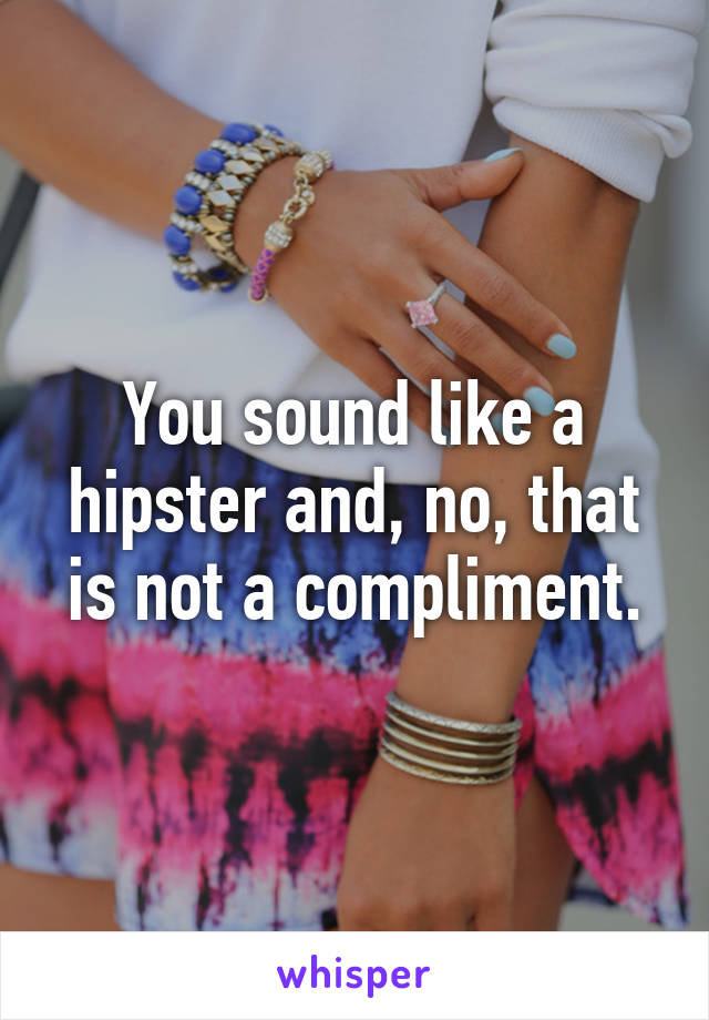 You sound like a hipster and, no, that is not a compliment.