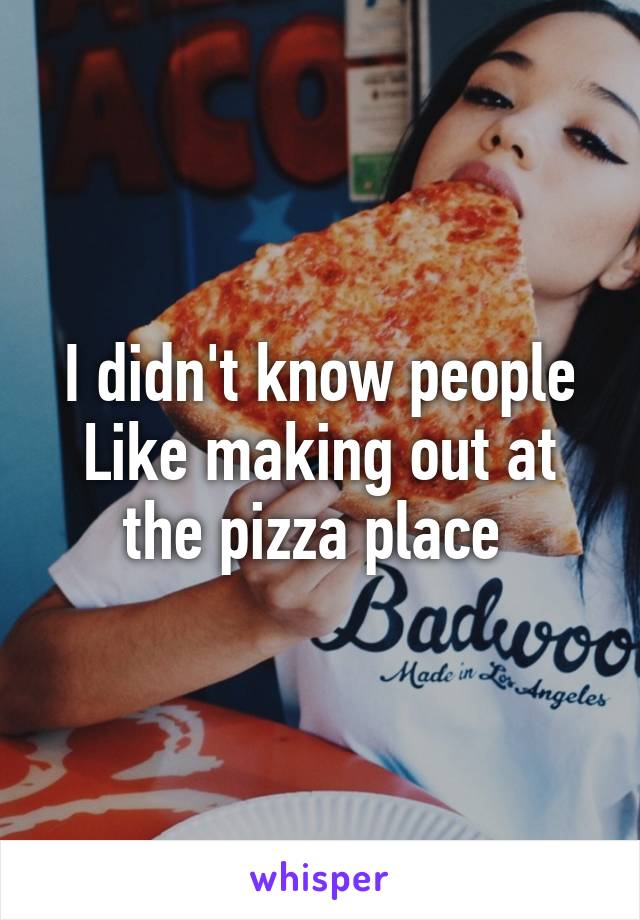 I didn't know people
Like making out at the pizza place 