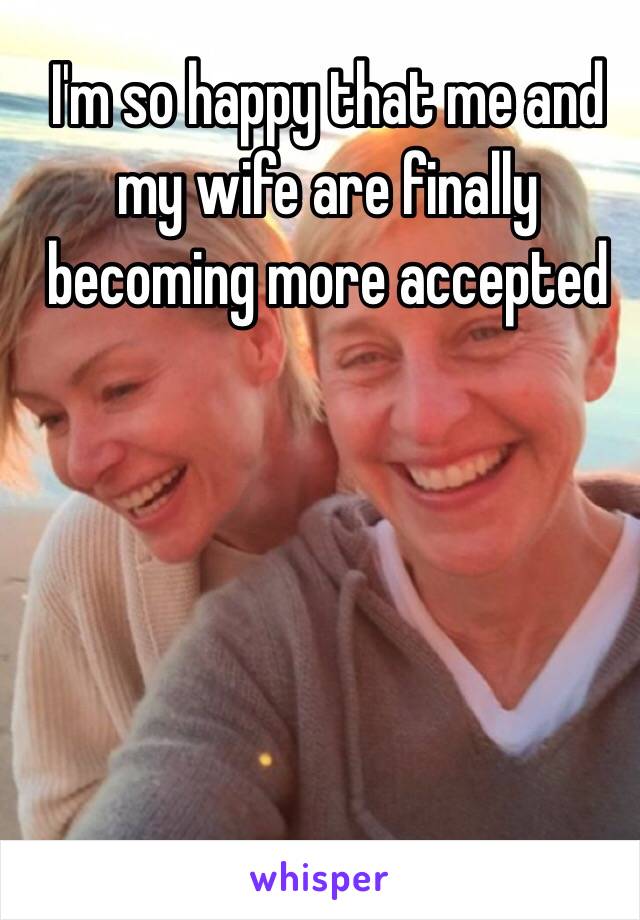 I'm so happy that me and my wife are finally becoming more accepted 